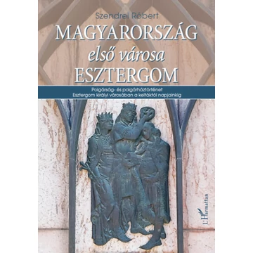 Magyarország első városa Esztergom - Polgárság- és polgárháztörténet Esztergom királyi városában a keltáktól napjainkig - Szendrei Róbert