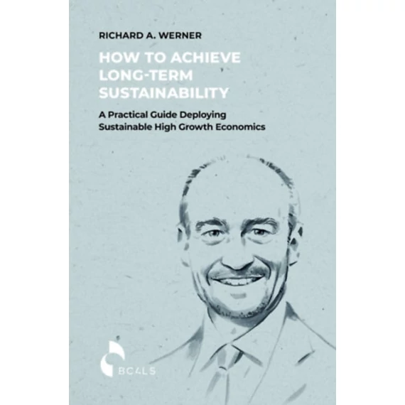 How to Achieve Long-term Sustainability - A Practical Guide Deploying Sustainable High Growth Economics - Richard A. Werner